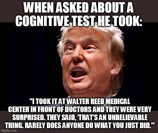WHY did he have to take a cognitive test in the first place? | WHEN ASKED ABOUT A COGNITIVE TEST HE TOOK:; "I TOOK IT AT WALTER REED MEDICAL CENTER IN FRONT OF DOCTORS AND THEY WERE VERY SURPRISED. THEY SAID, ‘THAT’S AN UNBELIEVABLE THING. RARELY DOES ANYONE DO WHAT YOU JUST DID.’” | image tagged in cross eyed trump,idiot,donald trump is an idiot | made w/ Imgflip meme maker