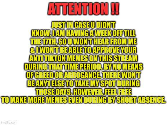 ATTENTION | JUST IN CASE U DIDN’T KNOW, I AM HAVING A WEEK OFF TILL THE 17TH, SO U WON’T HEAR FROM ME & I WON’T BE ABLE TO APPROVE YOUR ANTI TIKTOK MEMES ON THIS STREAM DURING THAT TIME PERIOD. BY NO MEANS OF GREED OR ARROGANCE, THERE WON’T BE ANY1 ELSE TO TAKE MY SPOT DURING THOSE DAYS. HOWEVER, FEEL FREE TO MAKE MORE MEMES EVEN DURING BY SHORT ABSENCE. ATTENTION !! | image tagged in blank white template | made w/ Imgflip meme maker