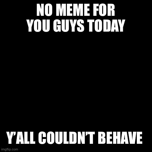 Black Square | NO MEME FOR YOU GUYS TODAY; Y’ALL COULDN’T BEHAVE | image tagged in black square | made w/ Imgflip meme maker