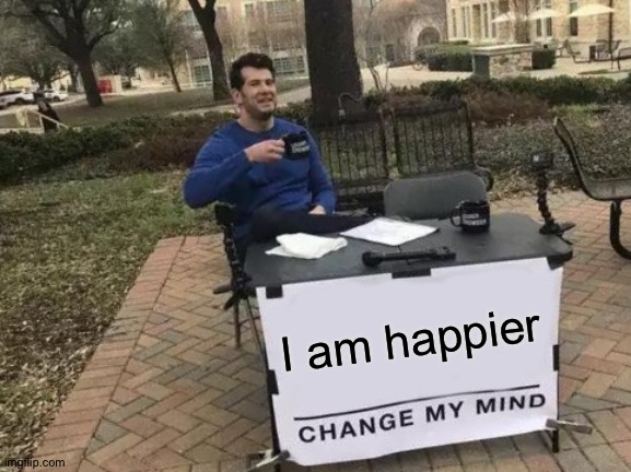 Change My Mind Meme | I am happier | image tagged in memes,change my mind | made w/ Imgflip meme maker