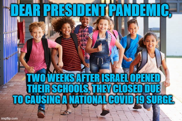 President Pandemic's Next Flub | DEAR PRESIDENT PANDEMIC, TWO WEEKS AFTER ISRAEL OPENED THEIR SCHOOLS, THEY CLOSED DUE TO CAUSING A NATIONAL COVID 19 SURGE. | image tagged in politics | made w/ Imgflip meme maker