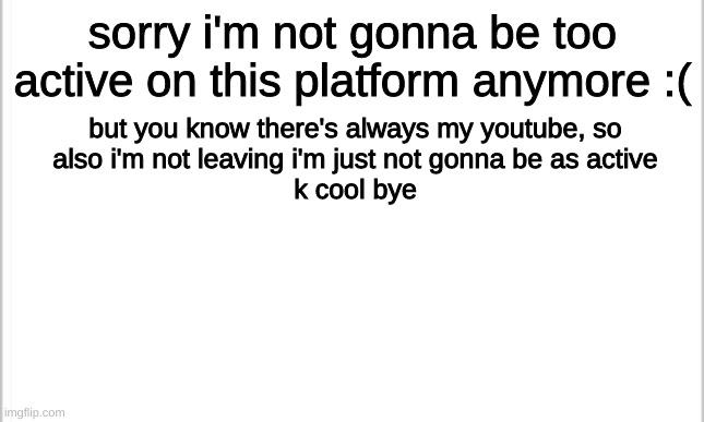 :( | sorry i'm not gonna be too active on this platform anymore :(; but you know there's always my youtube, so

also i'm not leaving i'm just not gonna be as active
k cool bye | image tagged in white background | made w/ Imgflip meme maker
