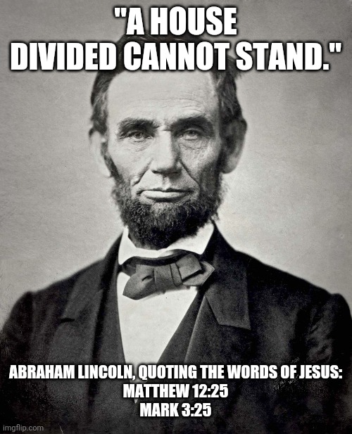 Abraham Lincoln | "A HOUSE DIVIDED CANNOT STAND." ABRAHAM LINCOLN, QUOTING THE WORDS OF JESUS:
MATTHEW 12:25
MARK 3:25 | image tagged in abraham lincoln | made w/ Imgflip meme maker