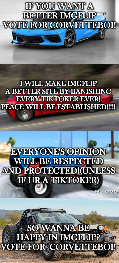 the best prez in imgflip.(no bribes or vote buying) TIKTOKERS WILL BE GONE FROM THIS SITE IF I AM ELECTED! | IF YOU WANT A BETTER IMGFLIP VOTE FOR CORVETTEBOI! I WILL MAKE IMGFLIP A BETTER SITE BY BANISHING EVERY TIKTOKER EVER! PEACE WILL BE ESTABLISHED!!!!! EVERYONE'S OPINION WILL BE RESPECTED AND PROTECTED!(UNLESS IF UR A TIKTOKER); SO WANNA BE HAPPY IN IMGFLIP? VOTE FOR  CORVETTEBOI! | image tagged in c8 boi,callaway boi,monsta boi,dune buggy corvette boi | made w/ Imgflip meme maker