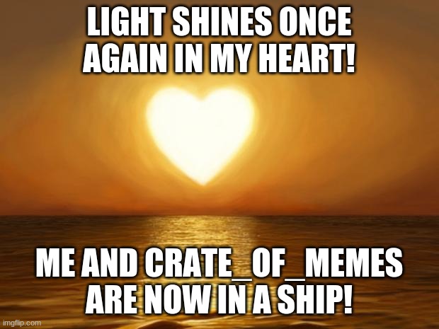 I AM HAPPY AGAIN!!! | LIGHT SHINES ONCE AGAIN IN MY HEART! ME AND CRATE_OF_MEMES ARE NOW IN A SHIP! | image tagged in love,memes | made w/ Imgflip meme maker