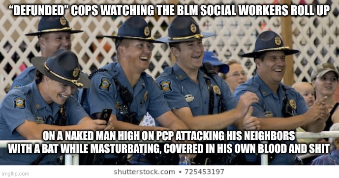“DEFUNDED” COPS WATCHING THE BLM SOCIAL WORKERS ROLL UP; ON A NAKED MAN HIGH ON PCP ATTACKING HIS NEIGHBORS WITH A BAT WHILE MASTURBATING, COVERED IN HIS OWN BLOOD AND SHIT | image tagged in blm,cops | made w/ Imgflip meme maker