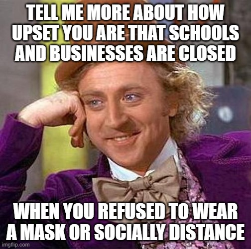 Creepy Condescending Wonka Meme | TELL ME MORE ABOUT HOW UPSET YOU ARE THAT SCHOOLS AND BUSINESSES ARE CLOSED; WHEN YOU REFUSED TO WEAR A MASK OR SOCIALLY DISTANCE | image tagged in memes,creepy condescending wonka | made w/ Imgflip meme maker