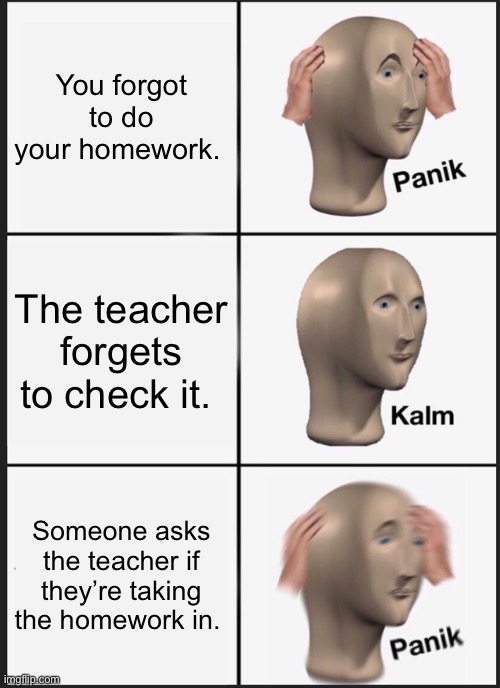 You forgot to do your homework | You forgot to do your homework. The teacher forgets to check it. Someone asks the teacher if they’re taking the homework in. | image tagged in memes,panik kalm panik,school,homework,panik calm panik | made w/ Imgflip meme maker