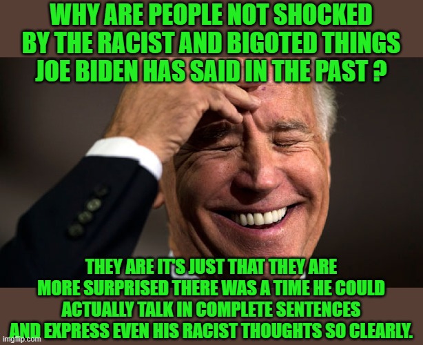 go joe | WHY ARE PEOPLE NOT SHOCKED BY THE RACIST AND BIGOTED THINGS JOE BIDEN HAS SAID IN THE PAST ? THEY ARE IT'S JUST THAT THEY ARE MORE SURPRISED THERE WAS A TIME HE COULD ACTUALLY TALK IN COMPLETE SENTENCES AND EXPRESS EVEN HIS RACIST THOUGHTS SO CLEARLY. | image tagged in joe biden,democrats,2020 elections | made w/ Imgflip meme maker