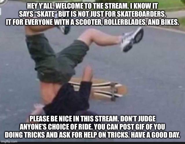 Helo. | HEY Y’ALL. WELCOME TO THE STREAM. I KNOW IT SAYS “SKATE” BUT IS NOT JUST FOR SKATEBOARDERS, IT FOR EVERYONE WITH A SCOOTER, ROLLERBLADES, AND BIKES. PLEASE BE NICE IN THIS STREAM. DON’T JUDGE ANYONE’S CHOICE OF RIDE. YOU CAN POST GIF OF YOU DOING TRICKS AND ASK FOR HELP ON TRICKS. HAVE A GOOD DAY. | image tagged in skater fail | made w/ Imgflip meme maker