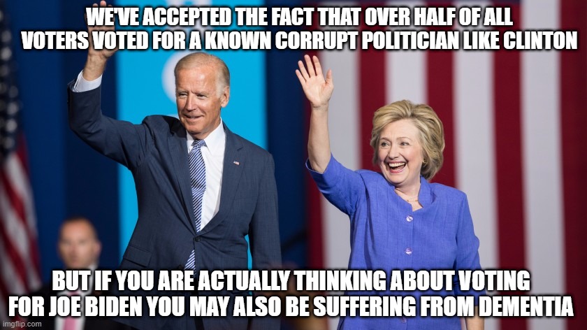 Biden Clinton | WE'VE ACCEPTED THE FACT THAT OVER HALF OF ALL VOTERS VOTED FOR A KNOWN CORRUPT POLITICIAN LIKE CLINTON; BUT IF YOU ARE ACTUALLY THINKING ABOUT VOTING FOR JOE BIDEN YOU MAY ALSO BE SUFFERING FROM DEMENTIA | image tagged in biden clinton | made w/ Imgflip meme maker