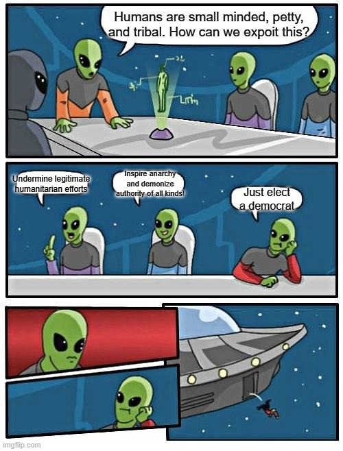 Alien Meeting Suggestion Meme | Humans are small minded, petty, and tribal. How can we expoit this? Undermine legitimate humanitarian efforts; Inspire anarchy and demonize authority of all kinds! Just elect a democrat | image tagged in memes,alien meeting suggestion | made w/ Imgflip meme maker
