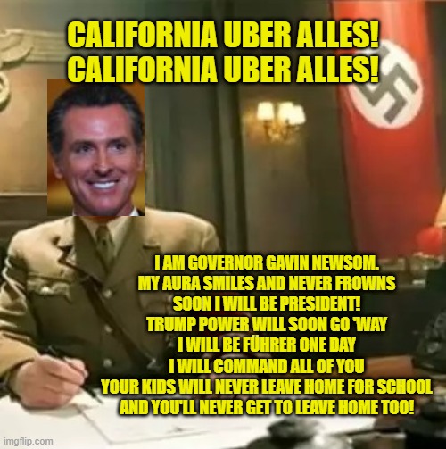 Gavin Newsom: Concentration camps for those who oppose him. |  CALIFORNIA UBER ALLES!
CALIFORNIA UBER ALLES! I AM GOVERNOR GAVIN NEWSOM.
MY AURA SMILES AND NEVER FROWNS
SOON I WILL BE PRESIDENT!
TRUMP POWER WILL SOON GO 'WAY
I WILL BE FÜHRER ONE DAY
I WILL COMMAND ALL OF YOU
YOUR KIDS WILL NEVER LEAVE HOME FOR SCHOOL
AND YOU'LL NEVER GET TO LEAVE HOME TOO! | image tagged in memes,gavin newsom,california,dictator,evil government,dead kennedys | made w/ Imgflip meme maker
