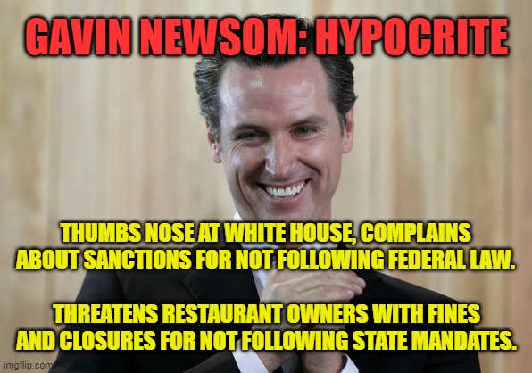 Scheming Gavin Newsom: Hypocrite. |  GAVIN NEWSOM: HYPOCRITE; THUMBS NOSE AT WHITE HOUSE, COMPLAINS ABOUT SANCTIONS FOR NOT FOLLOWING FEDERAL LAW. THREATENS RESTAURANT OWNERS WITH FINES AND CLOSURES FOR NOT FOLLOWING STATE MANDATES. | image tagged in scheming gavin newsom,memes,american politics,california,hypocrite,coronavirus | made w/ Imgflip meme maker