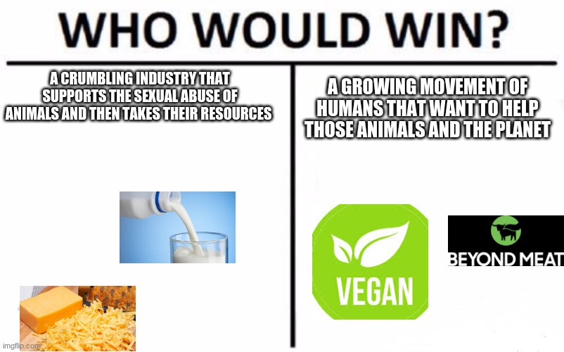 Who Would Win? | A CRUMBLING INDUSTRY THAT SUPPORTS THE SEXUAL ABUSE OF ANIMALS AND THEN TAKES THEIR RESOURCES; A GROWING MOVEMENT OF HUMANS THAT WANT TO HELP THOSE ANIMALS AND THE PLANET | image tagged in memes,who would win | made w/ Imgflip meme maker