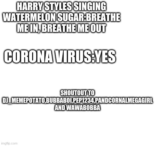 only people who know the song watermelon sugar will know | HARRY STYLES SINGING WATERMELON SUGAR:BREATHE ME IN, BREATHE ME OUT; CORONA VIRUS:YES; SHOUTOUT TO DJ_MEMEPOTATO,BUBBABOI,PEP1234,PANDCORNALMEGAGIRL AND WAWABOBBA | image tagged in blank white template,harry styles,watermelon sugar,corona virus,funny,shoutouts | made w/ Imgflip meme maker