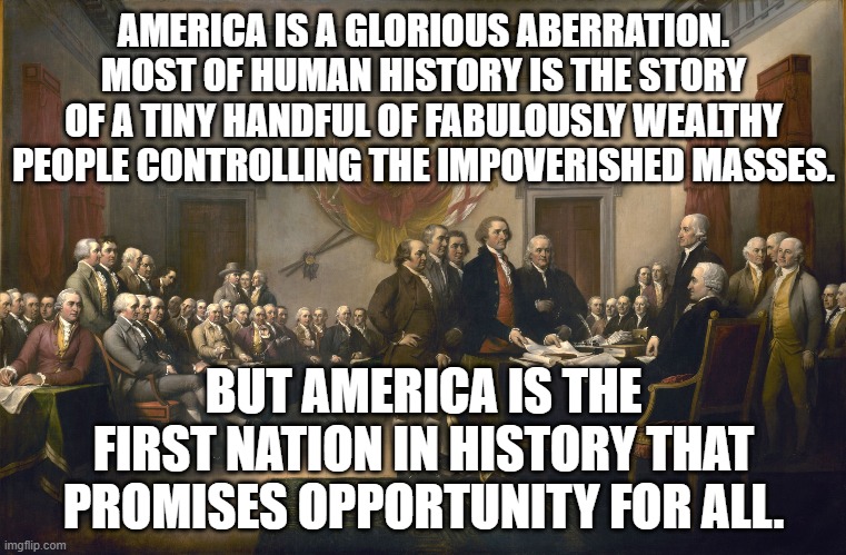 Life, Liberty, and the Pursuit of Happiness | AMERICA IS A GLORIOUS ABERRATION. MOST OF HUMAN HISTORY IS THE STORY OF A TINY HANDFUL OF FABULOUSLY WEALTHY PEOPLE CONTROLLING THE IMPOVERISHED MASSES. BUT AMERICA IS THE FIRST NATION IN HISTORY THAT PROMISES OPPORTUNITY FOR ALL. | image tagged in declaration of independence,liberty and justice for all | made w/ Imgflip meme maker