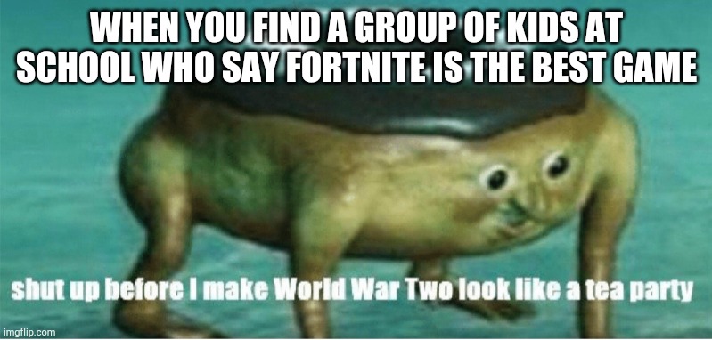 Shut up before I make world war two look like a tea party | WHEN YOU FIND A GROUP OF KIDS AT SCHOOL WHO SAY FORTNITE IS THE BEST GAME | image tagged in shut up before i make world war two look like a tea party | made w/ Imgflip meme maker