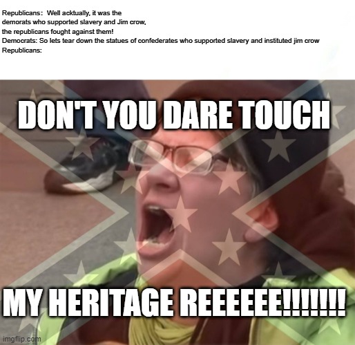 Republicans will grandstand about ending slavery then turn around and adamantly refuse the takedown of Confederate statues. | Republicans：Well acktually, it was the demorats who supported slavery and Jim crow, the republicans fought against them!
Democrats: So lets tear down the statues of confederates who supported slavery and instituted jim crow
Republicans:; DON'T YOU DARE TOUCH; MY HERITAGE REEEEEE!!!!!!! | image tagged in triggered,republican,democrat,confederate statues,jim crow,slavery | made w/ Imgflip meme maker