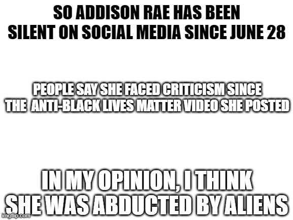 Blank White Template | SO ADDISON RAE HAS BEEN SILENT ON SOCIAL MEDIA SINCE JUNE 28; PEOPLE SAY SHE FACED CRITICISM SINCE THE  ANTI-BLACK LIVES MATTER VIDEO SHE POSTED; IN MY OPINION, I THINK SHE WAS ABDUCTED BY ALIENS | image tagged in blank white template | made w/ Imgflip meme maker