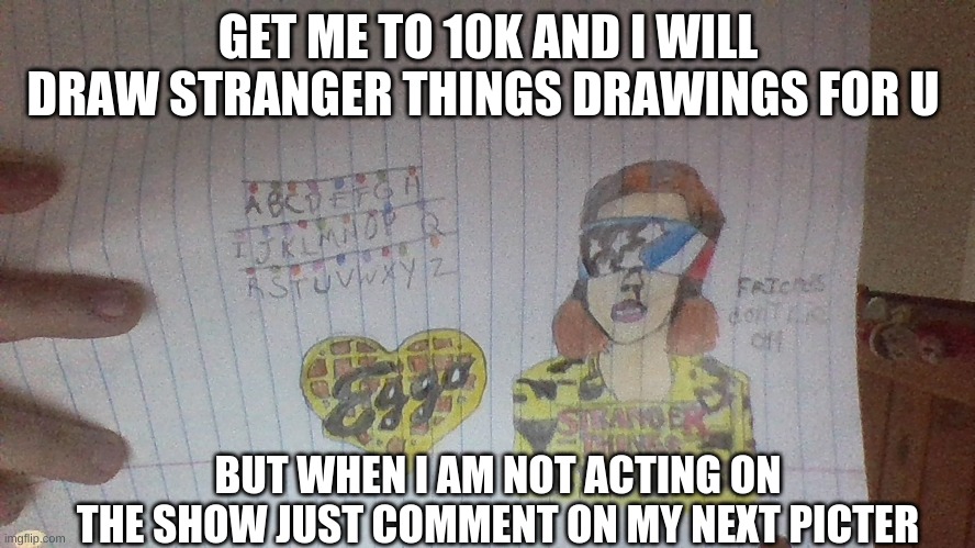 i will in 10k | GET ME TO 10K AND I WILL DRAW STRANGER THINGS DRAWINGS FOR U; BUT WHEN I AM NOT ACTING ON THE SHOW JUST COMMENT ON MY NEXT PICTER | made w/ Imgflip meme maker
