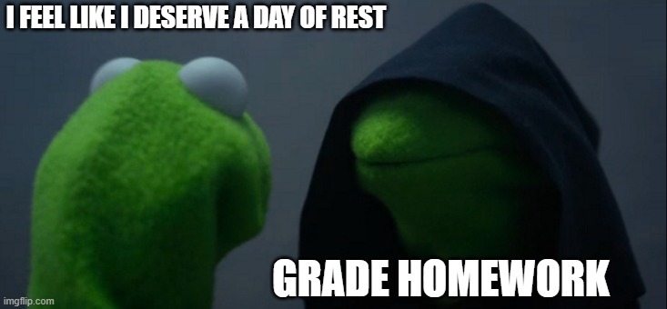 I feel like I deserve a day of rest |  I FEEL LIKE I DESERVE A DAY OF REST; GRADE HOMEWORK | image tagged in memes,evil kermit,teacher,homework,grading,rest | made w/ Imgflip meme maker