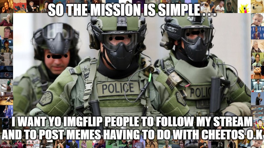 SWAT | SO THE MISSION IS SIMPLE . . . I WANT YO IMGFLIP PEOPLE TO FOLLOW MY STREAM AND TO POST MEMES HAVING TO DO WITH CHEETOS O.K | image tagged in swat,derpy,memes,funny | made w/ Imgflip meme maker
