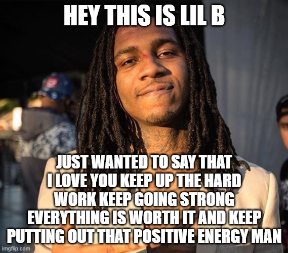 lil b | HEY THIS IS LIL B; JUST WANTED TO SAY THAT I LOVE YOU KEEP UP THE HARD WORK KEEP GOING STRONG EVERYTHING IS WORTH IT AND KEEP PUTTING OUT THAT POSITIVE ENERGY MAN | image tagged in lil b,based,basedgod,rap,hip hop,rapper | made w/ Imgflip meme maker
