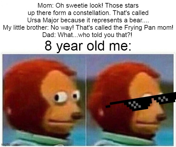 Monkey Puppet | Mom: Oh sweetie look! Those stars up there form a constellation. That's called Ursa Major because it represents a bear....
My little brother: No way! That's called the Frying Pan mom!
Dad: What...who told you that?! 8 year old me: | image tagged in memes,monkey puppet | made w/ Imgflip meme maker