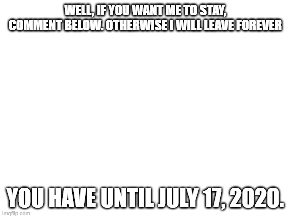 Blank White Template | WELL, IF YOU WANT ME TO STAY, COMMENT BELOW. OTHERWISE I WILL LEAVE FOREVER; YOU HAVE UNTIL JULY 17, 2020. | image tagged in blank white template | made w/ Imgflip meme maker