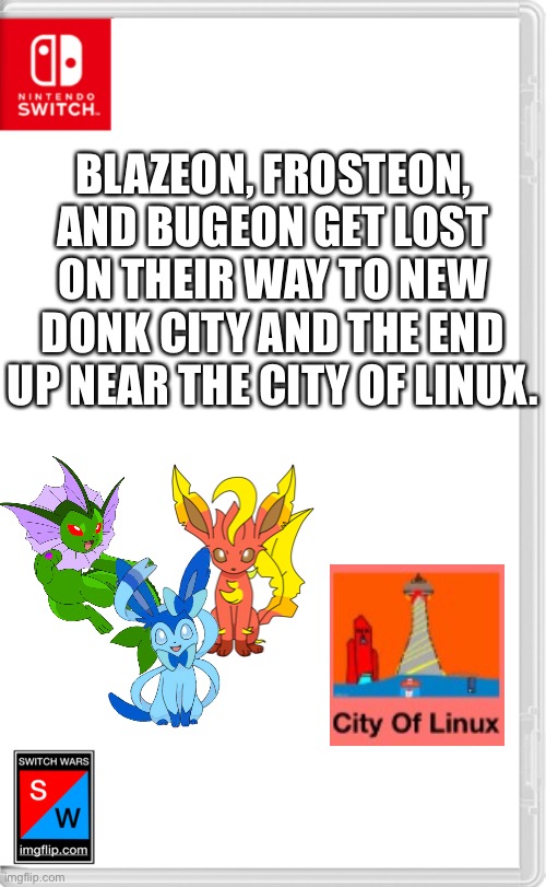 The real question is how did they get lost, all they needed to do was go south and they went north. | BLAZEON, FROSTEON, AND BUGEON GET LOST ON THEIR WAY TO NEW DONK CITY AND THE END UP NEAR THE CITY OF LINUX. | image tagged in switch wars template | made w/ Imgflip meme maker