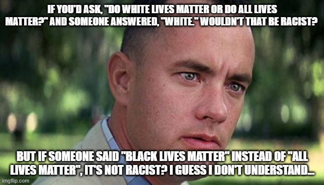Forest Gump | IF YOU'D ASK, "DO WHITE LIVES MATTER OR DO ALL LIVES MATTER?" AND SOMEONE ANSWERED, "WHITE." WOULDN'T THAT BE RACIST? BUT IF SOMEONE SAID "BLACK LIVES MATTER" INSTEAD OF "ALL LIVES MATTER", IT'S NOT RACIST? I GUESS I DON'T UNDERSTAND... | image tagged in forest gump | made w/ Imgflip meme maker