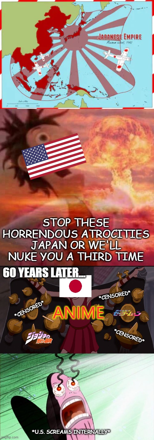 Return of the Japanese Empire | STOP THESE HORRENDOUS ATROCITIES JAPAN OR WE'LL NUKE YOU A THIRD TIME; ANIME; 60 YEARS LATER... *CENSORED*; *CENSORED*; *CENSORED*; *U.S. SCREAMS INTERNALLY* | image tagged in spongebob my eyes,you wanna buy a sundial,mushroomcloudy,anime,japan,ww2 | made w/ Imgflip meme maker