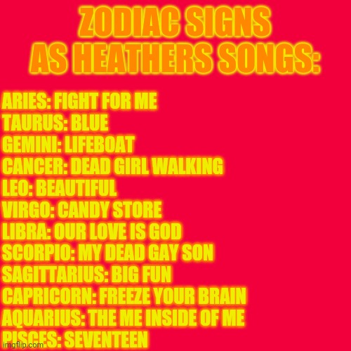 Zodiac Signs As Heathers Songs | ZODIAC SIGNS AS HEATHERS SONGS:; ARIES: FIGHT FOR ME
TAURUS: BLUE
GEMINI: LIFEBOAT
CANCER: DEAD GIRL WALKING
LEO: BEAUTIFUL
VIRGO: CANDY STORE
LIBRA: OUR LOVE IS GOD
SCORPIO: MY DEAD GAY SON
SAGITTARIUS: BIG FUN
CAPRICORN: FREEZE YOUR BRAIN
AQUARIUS: THE ME INSIDE OF ME
PISCES: SEVENTEEN | image tagged in zodiac,musicals | made w/ Imgflip meme maker