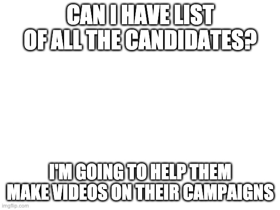 They'll be uploaded on youtube & i'll make another video about my opinions on the election | CAN I HAVE LIST OF ALL THE CANDIDATES? I'M GOING TO HELP THEM MAKE VIDEOS ON THEIR CAMPAIGNS | image tagged in blank white template | made w/ Imgflip meme maker