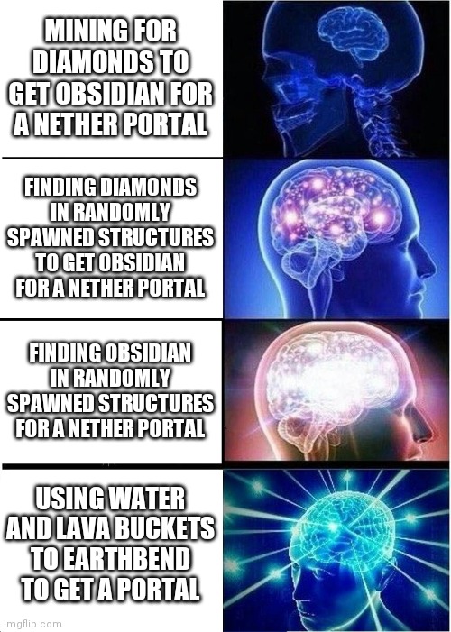 Expanding Brain Meme | MINING FOR DIAMONDS TO GET OBSIDIAN FOR A NETHER PORTAL; FINDING DIAMONDS IN RANDOMLY SPAWNED STRUCTURES TO GET OBSIDIAN FOR A NETHER PORTAL; FINDING OBSIDIAN IN RANDOMLY SPAWNED STRUCTURES FOR A NETHER PORTAL; USING WATER AND LAVA BUCKETS TO EARTHBEND TO GET A PORTAL | image tagged in memes,expanding brain | made w/ Imgflip meme maker