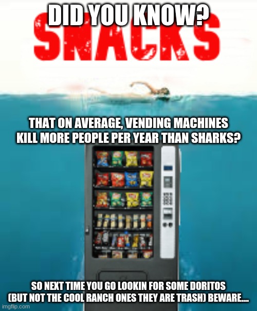 I have started a new meme series! every friday I will (try to) post a random fact and make it a meme (more info in the comments) | DID YOU KNOW? THAT ON AVERAGE, VENDING MACHINES KILL MORE PEOPLE PER YEAR THAN SHARKS? SO NEXT TIME YOU GO LOOKIN FOR SOME DORITOS (BUT NOT THE COOL RANCH ONES THEY ARE TRASH) BEWARE.... | image tagged in random useless fact of the day | made w/ Imgflip meme maker