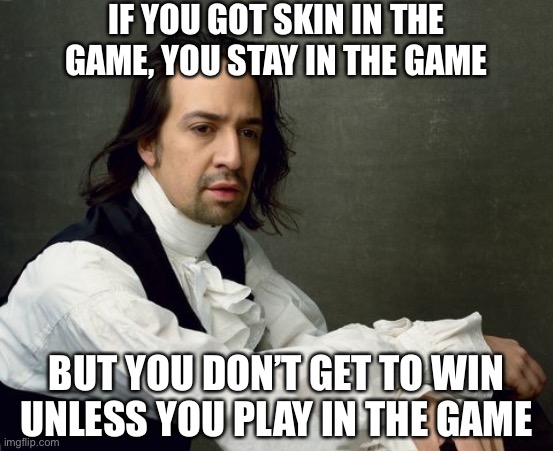 Wise words from “Hamilton.” If you want to run for President, you’ll have to take sides and maybe make some enemies. | IF YOU GOT SKIN IN THE GAME, YOU STAY IN THE GAME; BUT YOU DON’T GET TO WIN UNLESS YOU PLAY IN THE GAME | image tagged in hamilton write like you're running out of time,hamilton,alexander hamilton,imgflip trends,imgflip community,meanwhile on imgflip | made w/ Imgflip meme maker