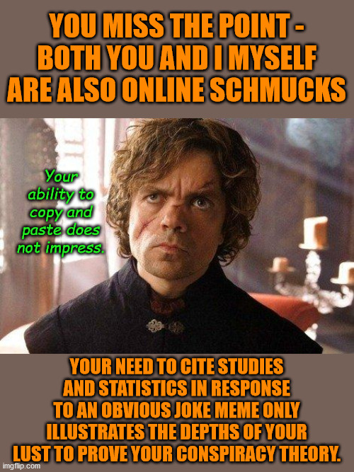 Get a grip on yourself man! | YOU MISS THE POINT -
BOTH YOU AND I MYSELF ARE ALSO ONLINE SCHMUCKS; Your ability to copy and paste does not impress. YOUR NEED TO CITE STUDIES AND STATISTICS IN RESPONSE TO AN OBVIOUS JOKE MEME ONLY ILLUSTRATES THE DEPTHS OF YOUR LUST TO PROVE YOUR CONSPIRACY THEORY. | image tagged in unimpressed tyrion,memes,fun | made w/ Imgflip meme maker