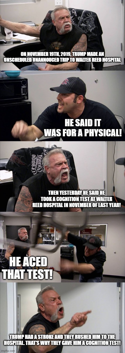 American Chopper Argument | ON NOVEMBER 19TH, 2019, TRUMP MADE AN UNSCHEDULED UNANNOUCED TRIP TO WALTER REED HOSPITAL; HE SAID IT WAS FOR A PHYSICAL! THEN YESTERDAY HE SAID HE TOOK A COGNITION TEST AT WALTER REED HOSPITAL IN NOVEMBER OF LAST YEAR! HE ACED THAT TEST! TRUMP HAD A STROKE AND THEY RUSHED HIM TO THE HOSPITAL. THAT'S WHY THEY GAVE HIM A COGNITION TEST! | image tagged in memes,american chopper argument | made w/ Imgflip meme maker