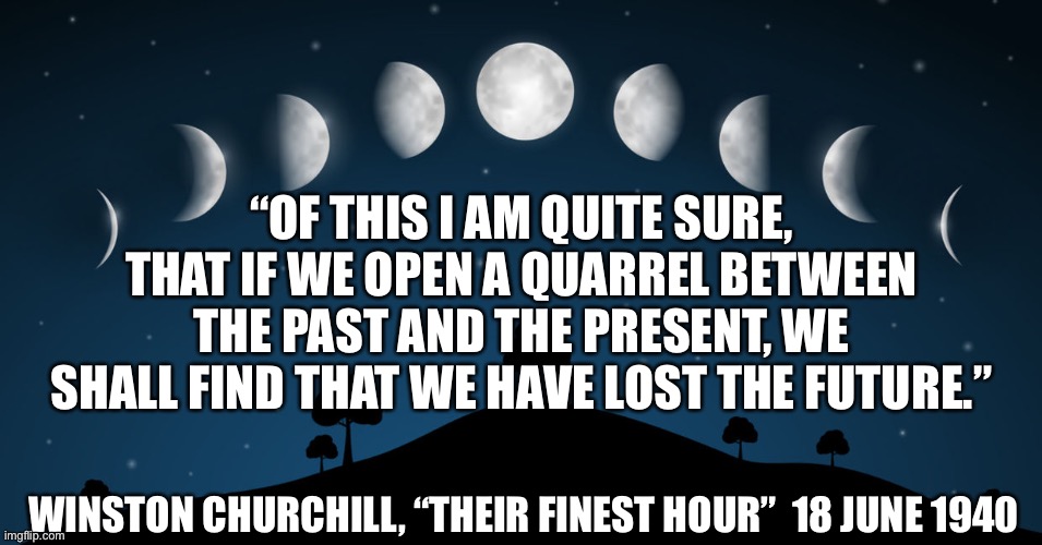 Past. Present. Future. | “OF THIS I AM QUITE SURE, THAT IF WE OPEN A QUARREL BETWEEN THE PAST AND THE PRESENT, WE SHALL FIND THAT WE HAVE LOST THE FUTURE.”; WINSTON CHURCHILL, “THEIR FINEST HOUR”  18 JUNE 1940 | image tagged in moon phases | made w/ Imgflip meme maker