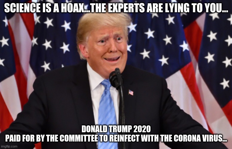 Paid For By The Committee to Reinfect With The Corona Virus | SCIENCE IS A HOAX...THE EXPERTS ARE LYING TO YOU... DONALD TRUMP 2020
PAID FOR BY THE COMMITTEE TO REINFECT WITH THE CORONA VIRUS... | image tagged in covid-19,corona virus,hoax,donald trump 2020 | made w/ Imgflip meme maker