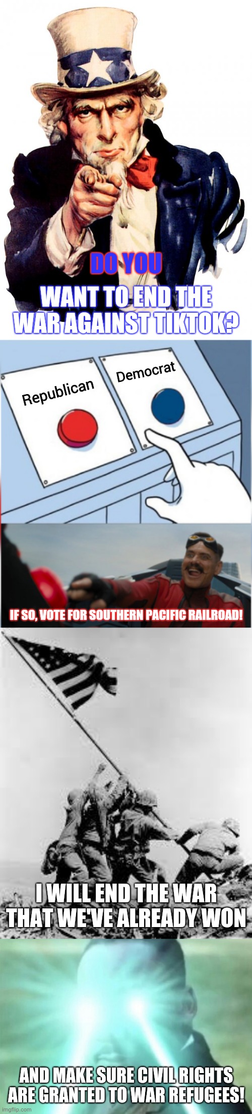 Campaign ad | DO YOU; WANT TO END THE WAR AGAINST TIKTOK? Democrat; Republican; IF SO, VOTE FOR SOUTHERN PACIFIC RAILROAD! I WILL END THE WAR THAT WE'VE ALREADY WON; AND MAKE SURE CIVIL RIGHTS ARE GRANTED TO WAR REFUGEES! | image tagged in memes,uncle sam,iwo jima,robotnik pressing red button | made w/ Imgflip meme maker