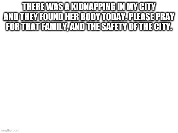 Blank White Template | THERE WAS A KIDNAPPING IN MY CITY AND THEY FOUND HER BODY TODAY. PLEASE PRAY FOR THAT FAMILY, AND THE SAFETY OF THE CITY. | image tagged in blank white template | made w/ Imgflip meme maker