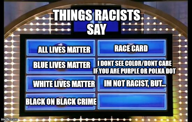 family feud | ALL LIVES MATTER; THINGS RACISTS
SAY; RACE CARD; BLUE LIVES MATTER; I DONT SEE COLOR/DONT CARE IF YOU ARE PURPLE OR POLKA DOT; WHITE LIVES MATTER; IM NOT RACIST, BUT... BLACK ON BLACK CRIME | image tagged in family feud | made w/ Imgflip meme maker