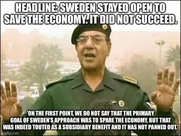 Baghdad Bob | HEADLINE: SWEDEN STAYED OPEN TO SAVE THE ECONOMY. IT DID NOT SUCCEED. ’ON THE FIRST POINT, WE DO NOT SAY THAT THE PRIMARY GOAL OF SWEDEN’S APPROACH WAS TO SPARE THE ECONOMY, BUT THAT WAS INDEED TOUTED AS A SUBSIDIARY BENEFIT AND IT HAS NOT PANNED OUT.’ | image tagged in baghdad bob | made w/ Imgflip meme maker