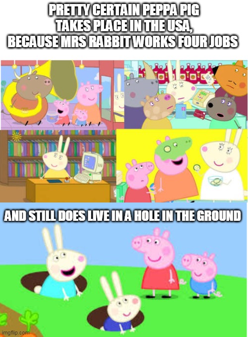 Peppa U.S.A. | PRETTY CERTAIN PEPPA PIG TAKES PLACE IN THE USA, BECAUSE MRS RABBIT WORKS FOUR JOBS; AND STILL DOES LIVE IN A HOLE IN THE GROUND | image tagged in peppa pig,poverty | made w/ Imgflip meme maker