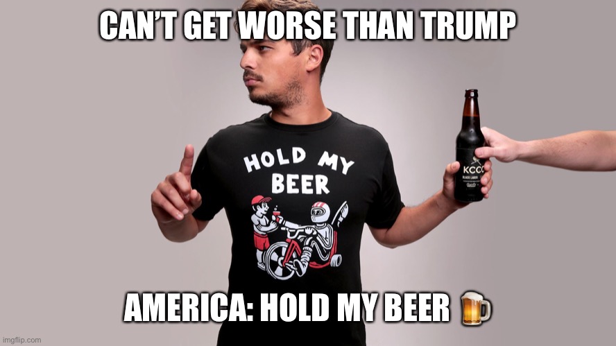 cant get worse | CAN’T GET WORSE THAN TRUMP; AMERICA: HOLD MY BEER 🍺 | image tagged in hold my beer | made w/ Imgflip meme maker