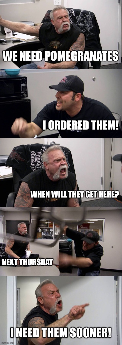 I NEED POMEGRANATES!!!!! | WE NEED POMEGRANATES; I ORDERED THEM! WHEN WILL THEY GET HERE? NEXT THURSDAY; I NEED THEM SOONER! | image tagged in memes,american chopper argument | made w/ Imgflip meme maker