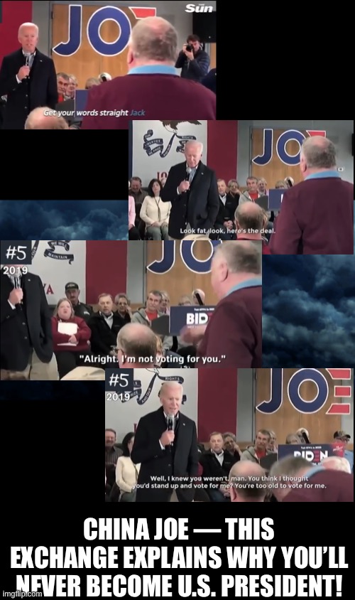 Creepy Joe, the American folks will reject you — AGAIN!!! | CHINA JOE — THIS EXCHANGE EXPLAINS WHY YOU’LL NEVER BECOME U.S. PRESIDENT! | image tagged in joe biden,biden,creepy joe biden,election 2020,presidential election,traitor | made w/ Imgflip meme maker